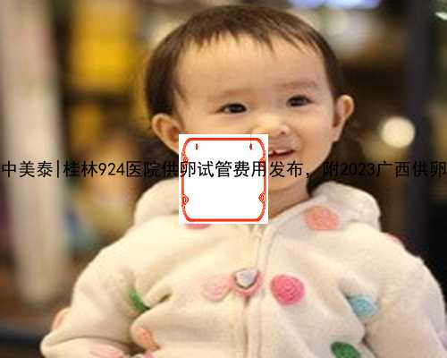 广西代孕公司中美泰|桂林924医院供卵试管费用发布，附2023广西供卵试管医院排